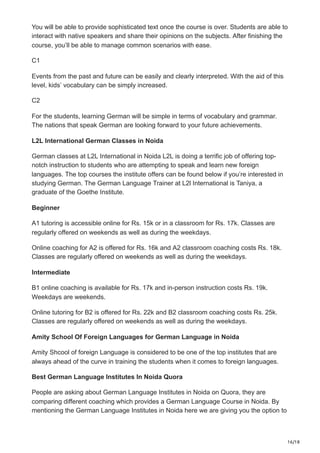 16/18
You will be able to provide sophisticated text once the course is over. Students are able to
interact with native speakers and share their opinions on the subjects. After finishing the
course, you’ll be able to manage common scenarios with ease.
C1
Events from the past and future can be easily and clearly interpreted. With the aid of this
level, kids’ vocabulary can be simply increased.
C2
For the students, learning German will be simple in terms of vocabulary and grammar.
The nations that speak German are looking forward to your future achievements.
L2L International German Classes in Noida
German classes at L2L International in Noida L2L is doing a terrific job of offering top-
notch instruction to students who are attempting to speak and learn new foreign
languages. The top courses the institute offers can be found below if you’re interested in
studying German. The German Language Trainer at L2l International is Taniya, a
graduate of the Goethe Institute.
Beginner
A1 tutoring is accessible online for Rs. 15k or in a classroom for Rs. 17k. Classes are
regularly offered on weekends as well as during the weekdays.
Online coaching for A2 is offered for Rs. 16k and A2 classroom coaching costs Rs. 18k.
Classes are regularly offered on weekends as well as during the weekdays.
Intermediate
B1 online coaching is available for Rs. 17k and in-person instruction costs Rs. 19k.
Weekdays are weekends.
Online tutoring for B2 is offered for Rs. 22k and B2 classroom coaching costs Rs. 25k.
Classes are regularly offered on weekends as well as during the weekdays.
Amity School Of Foreign Languages for German Language in Noida
Amity Shcool of foreign Language is considered to be one of the top institutes that are
always ahead of the curve in training the students when it comes to foreign languages.
Best German Language Institutes In Noida Quora
People are asking about German Language Institutes in Noida on Quora, they are
comparing different coaching which provides a German Language Course in Noida. By
mentioning the German Language Institutes in Noida here we are giving you the option to
 
