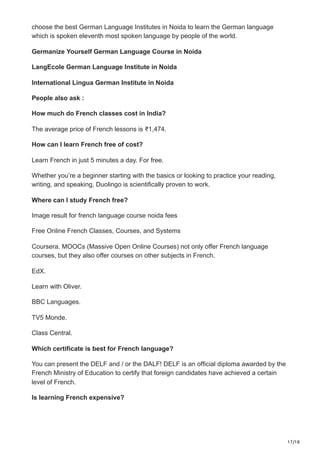 17/18
choose the best German Language Institutes in Noida to learn the German language
which is spoken eleventh most spoken language by people of the world.
Germanize Yourself German Language Course in Noida
LangEcole German Language Institute in Noida
International Lingua German Institute in Noida
People also ask :
How much do French classes cost in India?
The average price of French lessons is ₹1,474.
How can I learn French free of cost?
Learn French in just 5 minutes a day. For free.
Whether you’re a beginner starting with the basics or looking to practice your reading,
writing, and speaking, Duolingo is scientifically proven to work.
Where can I study French free?
Image result for french language course noida fees
Free Online French Classes, Courses, and Systems
Coursera. MOOCs (Massive Open Online Courses) not only offer French language
courses, but they also offer courses on other subjects in French.
EdX.
Learn with Oliver.
BBC Languages.
TV5 Monde.
Class Central.
Which certificate is best for French language?
You can present the DELF and / or the DALF! DELF is an official diploma awarded by the
French Ministry of Education to certify that foreign candidates have achieved a certain
level of French.
Is learning French expensive?
 