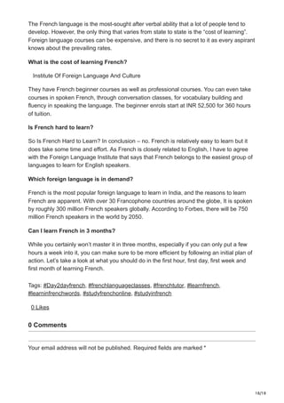 18/18
The French language is the most-sought after verbal ability that a lot of people tend to
develop. However, the only thing that varies from state to state is the “cost of learning”.
Foreign language courses can be expensive, and there is no secret to it as every aspirant
knows about the prevailing rates.
What is the cost of learning French?
Institute Of Foreign Language And Culture
They have French beginner courses as well as professional courses. You can even take
courses in spoken French, through conversation classes, for vocabulary building and
fluency in speaking the language. The beginner enrols start at INR 52,500 for 360 hours
of tuition.
Is French hard to learn?
So Is French Hard to Learn? In conclusion – no. French is relatively easy to learn but it
does take some time and effort. As French is closely related to English, I have to agree
with the Foreign Language Institute that says that French belongs to the easiest group of
languages to learn for English speakers.
Which foreign language is in demand?
French is the most popular foreign language to learn in India, and the reasons to learn
French are apparent. With over 30 Francophone countries around the globe, It is spoken
by roughly 300 million French speakers globally. According to Forbes, there will be 750
million French speakers in the world by 2050.
Can I learn French in 3 months?
While you certainly won’t master it in three months, especially if you can only put a few
hours a week into it, you can make sure to be more efficient by following an initial plan of
action. Let’s take a look at what you should do in the first hour, first day, first week and
first month of learning French.
Tags: #Day2dayfrench, #frenchlanguageclasses, #frenchtutor, #learnfrench,
#learninfrenchwords, #studyfrenchonline, #studyinfrench
0 Likes
0 Comments
Your email address will not be published. Required fields are marked *
 