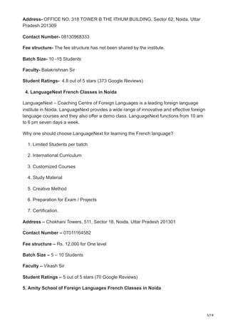 3/18
Address- OFFICE NO. 318 TOWER B THE ITHUM BUILDING, Sector 62, Noida, Uttar
Pradesh 201309
Contact Number- 08130968333
Fee structure- The fee structure has not been shared by the institute.
Batch Size- 10 -15 Students
Faculty- Balakrishnan Sir
Student Ratings- 4.8 out of 5 stars (373 Google Reviews)
4. LanguageNext French Classes in Noida
LanguageNext – Coaching Centre of Foreign Languages is a leading foreign language
institute in Noida. LanguageNext provides a wide range of innovative and effective foreign
language courses and they also offer a demo class. LanguageNext functions from 10 am
to 6 pm seven days a week.
Why one should choose LanguageNext for learning the French language?
1. Limited Students per batch
2. International Curriculum
3. Customized Courses
4. Study Material
5. Creative Method
6. Preparation for Exam / Projects
7. Certification.
Address – Chokhani Towers, 511, Sector 18, Noida, Uttar Pradesh 201301
Contact Number – 07011164582
Fee structure – Rs. 12,000 for One level
Batch Size – 5 – 10 Students
Faculty – Vikash Sir
Student Ratings – 5 out of 5 stars (70 Google Reviews)
5. Amity School of Foreign Languages French Classes in Noida
 