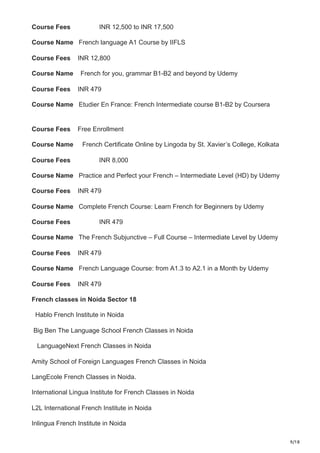 9/18
Course Fees INR 12,500 to INR 17,500
Course Name French language A1 Course by IIFLS
Course Fees INR 12,800
Course Name French for you, grammar B1-B2 and beyond by Udemy
Course Fees INR 479
Course Name Etudier En France: French Intermediate course B1-B2 by Coursera
Course Fees Free Enrollment
Course Name French Certificate Online by Lingoda by St. Xavier’s College, Kolkata
Course Fees INR 8,000
Course Name Practice and Perfect your French – Intermediate Level (HD) by Udemy
Course Fees INR 479
Course Name Complete French Course: Learn French for Beginners by Udemy
Course Fees INR 479
Course Name The French Subjunctive – Full Course – Intermediate Level by Udemy
Course Fees INR 479
Course Name French Language Course: from A1.3 to A2.1 in a Month by Udemy
Course Fees INR 479
French classes in Noida Sector 18
Hablo French Institute in Noida
Big Ben The Language School French Classes in Noida
LanguageNext French Classes in Noida
Amity School of Foreign Languages French Classes in Noida
LangEcole French Classes in Noida.
International Lingua Institute for French Classes in Noida
L2L International French Institute in Noida
Inlingua French Institute in Noida
 