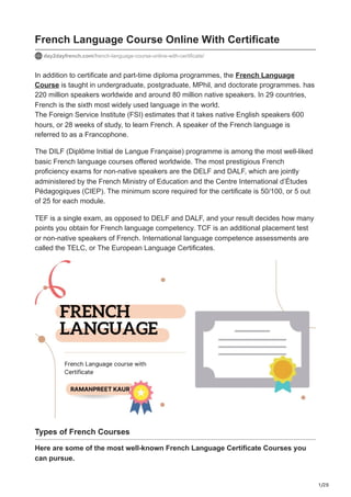 1/20
French Language Course Online With Certificate
day2dayfrench.com/french-language-course-online-with-certificate/
In addition to certificate and part-time diploma programmes, the French Language
Course is taught in undergraduate, postgraduate, MPhil, and doctorate programmes. has
220 million speakers worldwide and around 80 million native speakers. In 29 countries,
French is the sixth most widely used language in the world.
The Foreign Service Institute (FSI) estimates that it takes native English speakers 600
hours, or 28 weeks of study, to learn French. A speaker of the French language is
referred to as a Francophone.
The DILF (Diplôme Initial de Langue Française) programme is among the most well-liked
basic French language courses offered worldwide. The most prestigious French
proficiency exams for non-native speakers are the DELF and DALF, which are jointly
administered by the French Ministry of Education and the Centre International d’Études
Pédagogiques (CIEP). The minimum score required for the certificate is 50/100, or 5 out
of 25 for each module.
TEF is a single exam, as opposed to DELF and DALF, and your result decides how many
points you obtain for French language competency. TCF is an additional placement test
or non-native speakers of French. International language competence assessments are
called the TELC, or The European Language Certificates.
Types of French Courses
Here are some of the most well-known French Language Certificate Courses you
can pursue.
 