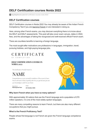 1/11
DELF Certification courses Noida 2022
day2dayfrench.com/delf-certification-courses-noida-2022/
DELF Certification courses
DELF Certification courses in Noida 2022 You may already be aware of the Indian French
Competency Test if you are learning French or are interested in doing so.
Here, among other French exams, you may discover everything there is to know about
the DELF and DALF assessments. This post will also cover exam venues, dates in 2022,
fees, and the advantages of taking the recognized and well-received official French exam.
There are countless benefits to learning a foreign language.
The most sought-after motivations are professions in languages, immigration, travel,
pursuing hobbies, and high-paying language jobs.
Why learn French when you have so many options?
With approximately 30 nations that use the French language and a population of 270
million speakers, it is one of the most widely spoken languages.
There are many compelling reasons to learn French, but there are also many different
occupations that you might pursue.
What is the French Proficiency Test?
People whose first language is not French are given the French language competence
exams.
 