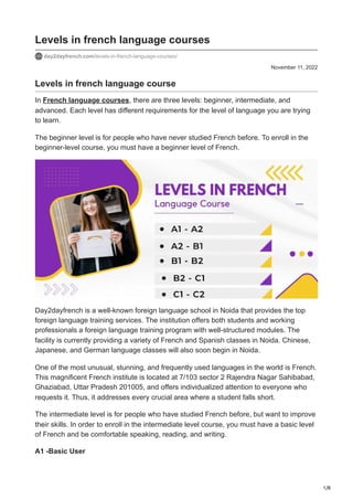 1/8
November 11, 2022
Levels in french language courses
day2dayfrench.com/levels-in-french-language-courses/
Levels in french language course
In French language courses, there are three levels: beginner, intermediate, and
advanced. Each level has different requirements for the level of language you are trying
to learn.
The beginner level is for people who have never studied French before. To enroll in the
beginner-level course, you must have a beginner level of French.
Day2dayfrench is a well-known foreign language school in Noida that provides the top
foreign language training services. The institution offers both students and working
professionals a foreign language training program with well-structured modules. The
facility is currently providing a variety of French and Spanish classes in Noida. Chinese,
Japanese, and German language classes will also soon begin in Noida.
One of the most unusual, stunning, and frequently used languages in the world is French.
This magnificent French institute is located at 7/103 sector 2 Rajendra Nagar Sahibabad,
Ghaziabad, Uttar Pradesh 201005, and offers individualized attention to everyone who
requests it. Thus, it addresses every crucial area where a student falls short.
The intermediate level is for people who have studied French before, but want to improve
their skills. In order to enroll in the intermediate level course, you must have a basic level
of French and be comfortable speaking, reading, and writing.
A1 -Basic User
 