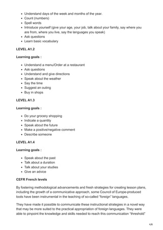 4/8
Understand days of the week and months of the year.
Count (numbers)
Spell words
Introduce yourself (give your age, your job, talk about your family, say where you
are from, where you live, say the languages you speak)
Ask questions
Learn basic vocabulary
LEVEL A1.2
Learning goals :
Understand a menu/Order at a restaurant
Ask questions
Understand and give directions
Speak about the weather
Say the time
Suggest an outing
Buy in shops
LEVEL A1.3
Learning goals :
Do your grocery shopping
Indicate a quantity
Speak about the future
Make a positive/negative comment
Describe someone
LEVEL A1.4
Learning goals :
Speak about the past
Talk about a duration
Talk about your studies
Give an advice
CEFR French levels
By fostering methodological advancements and fresh strategies for creating lesson plans,
including the growth of a communicative approach, some Council of Europe-produced
tools have been instrumental in the teaching of so-called “foreign” languages.
They have made it possible to communicate these instructional strategies in a novel way
that may be more suited to the practical appropriation of foreign languages. They were
able to pinpoint the knowledge and skills needed to reach this communication “threshold”
 