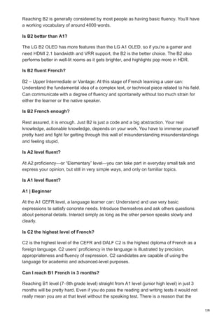 7/8
Reaching B2 is generally considered by most people as having basic fluency. You’ll have
a working vocabulary of around 4000 words.
Is B2 better than A1?
The LG B2 OLED has more features than the LG A1 OLED, so if you’re a gamer and
need HDMI 2.1 bandwidth and VRR support, the B2 is the better choice. The B2 also
performs better in well-lit rooms as it gets brighter, and highlights pop more in HDR.
Is B2 fluent French?
B2 – Upper Intermediate or Vantage: At this stage of French learning a user can:
Understand the fundamental idea of a complex text, or technical piece related to his field.
Can communicate with a degree of fluency and spontaneity without too much strain for
either the learner or the native speaker.
Is B2 French enough?
Rest assured, it is enough. Just B2 is just a code and a big abstraction. Your real
knowledge, actionable knowledge, depends on your work. You have to immerse yourself
pretty hard and fight for getting through this wall of misunderstanding misunderstandings
and feeling stupid.
Is A2 level fluent?
At A2 proficiency—or “Elementary” level—you can take part in everyday small talk and
express your opinion, but still in very simple ways, and only on familiar topics.
Is A1 level fluent?
A1 | Beginner
At the A1 CEFR level, a language learner can: Understand and use very basic
expressions to satisfy concrete needs. Introduce themselves and ask others questions
about personal details. Interact simply as long as the other person speaks slowly and
clearly.
Is C2 the highest level of French?
C2 is the highest level of the CEFR and DALF C2 is the highest diploma of French as a
foreign language. C2 users’ proficiency in the language is illustrated by precision,
appropriateness and fluency of expression. C2 candidates are capable of using the
language for academic and advanced-level purposes.
Can I reach B1 French in 3 months?
Reaching B1 level (7–8th grade level) straight from A1 level (junior high level) in just 3
months will be pretty hard. Even if you do pass the reading and writing tests it would not
really mean you are at that level without the speaking test. There is a reason that the
 