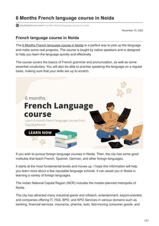1/21
November 15, 2022
6 Months French language course in Noida
day2dayfrench.com/6-months-french-language-course-in-noida/
French language course in Noida
The 6 Months French language course in Noida is a perfect way to pick up the language
and make some real progress. The course is taught by native speakers and is designed
to help you learn the language quickly and effectively.
The course covers the basics of French grammar and pronunciation, as well as some
essential vocabulary. You will also be able to practise speaking the language on a regular
basis, making sure that your skills are up to scratch.
If you wish to pursue foreign language courses in Noida. Then, the city has some good
institutes that teach French, Spanish, German, and other foreign languages.
It starts at the most fundamental levels and moves up. I hope this information will help
you learn more about a few reputable language schools. It can assist you in Noida in
learning a variety of foreign languages.
The Indian National Capital Region (NCR) includes the master-planned metropolis of
Noida.
The city has attracted many industrial giants and infotech, entertainment, export-oriented,
and companies offering IT, ITeS, BPO, and KPO Services in various domains such as
banking, financial services, insurance, pharma, auto, fast-moving consumer goods, and
 