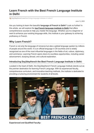 1/8
June 13, 2023
Learn French with the Best French Language Institute
in Delhi
day2dayfrench.com/best-foreign-language-institutes-in-noida-2/
Are you looking to learn the beautiful language of French in Delhi? Look no further! In
this article, we will explore the top French language institute in Delhi that offers
comprehensive courses to help you master the language. Whether you’re a beginner or
want to enhance your existing language skills, this institute is your gateway to achieving
proficiency in French.
Why Learn French?
French is not only the language of romance but also a global language spoken by millions
of people around the world. It is an official language in 29 countries and is widely
recognized as one of the most influential languages in the fields of art, culture, diplomacy,
and commerce. Learning French opens doors to countless opportunities, including career
advancement, studying abroad, and cultural exploration.
Introducing Day2dayfrench the Best French Language Institute in Delhi:
Located in the heart of Delhi, the Day2dayfrench French Language Institute stands out as
the premier destination for learning French Language. With its experienced faculty,
comprehensive curriculum, and innovative teaching methods, the institute is dedicated to
providing a nurturing environment for students of all levels.
Experienced and Qualified Faculty:
 