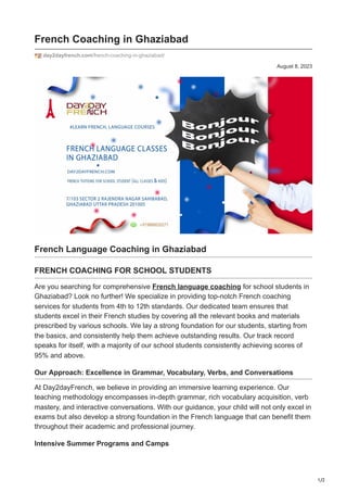 1/2
August 8, 2023
French Coaching in Ghaziabad
day2dayfrench.com/french-coaching-in-ghaziabad/
French Language Coaching in Ghaziabad
FRENCH COACHING FOR SCHOOL STUDENTS
Are you searching for comprehensive French language coaching for school students in
Ghaziabad? Look no further! We specialize in providing top-notch French coaching
services for students from 4th to 12th standards. Our dedicated team ensures that
students excel in their French studies by covering all the relevant books and materials
prescribed by various schools. We lay a strong foundation for our students, starting from
the basics, and consistently help them achieve outstanding results. Our track record
speaks for itself, with a majority of our school students consistently achieving scores of
95% and above.
Our Approach: Excellence in Grammar, Vocabulary, Verbs, and Conversations
At Day2dayFrench, we believe in providing an immersive learning experience. Our
teaching methodology encompasses in-depth grammar, rich vocabulary acquisition, verb
mastery, and interactive conversations. With our guidance, your child will not only excel in
exams but also develop a strong foundation in the French language that can benefit them
throughout their academic and professional journey.
Intensive Summer Programs and Camps
 