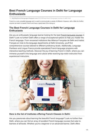 1/5
French is a very versatile language and is used to communicate a variety of different. However, with a little bit of effort,
anyone can learn to speak French and have a great deal of fun doing so.
Best French Language Courses in Delhi for Language
Enthusiasts
day2dayfrenchlanguage.blogspot.com/2023/06/best-french-language-courses-in-delhi.html
The Best French Language Courses in Delhi for Language
Enthusiasts
Are you an enthusiastic language learner looking for the best French language courses in
Delhi? Look no further! Delhi offers a range of exceptional options to help you master the
French language. From renowned institutions like Alliance Française de Delhi and Institut
Français en Inde to the language departments at Delhi University, you'll find
comprehensive courses tailored to different proficiency levels. Additionally, Language
Pantheon and Lingua Franca provide specialized French language programs with
interactive teaching methods. Discover the joy of learning French in Delhi, where you can
immerse yourself in the language and culture while receiving top-notch instruction from
experienced instructors.
Here is the list of institutes offering French Classes in Delhi:
Are you passionate about learning the beautiful French language? Look no further than
Delhi, where you can find an array of excellent French language courses that cater to
learners of all levels. Whether you're a beginner or an advanced learner, Delhi offers
 