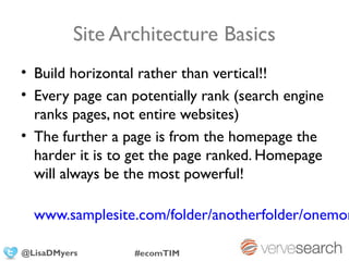 Site Architecture Basics
• Build horizontal rather than vertical!!
• Every page can potentially rank (search engine
  ranks pages, not entire websites)
• The further a page is from the homepage the
  harder it is to get the page ranked. Homepage
  will always be the most powerful!

  www.samplesite.com/folder/anotherfolder/onemor

@LisaDMyers       #ecomTIM
 
