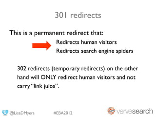 301 redirects
This is a permanent redirect that:
                  Redirects human visitors
                  Redirects search engine spiders

   302 redirects (temporary redirects) on the other
   hand will ONLY redirect human visitors and not
   carry “link juice”.



@LisaDMyers      #EBA2012
 