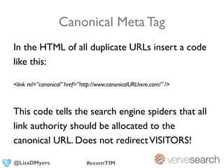 Canonical Meta Tag
In the HTML of all duplicate URLs insert a code
like this:

<link rel=”canonical” href=”http://www.canonicalURLhere.com/” />



This code tells the search engine spiders that all
link authority should be allocated to the
canonical URL. Does not redirect VISITORS!

@LisaDMyers                  #ecomTIM
 