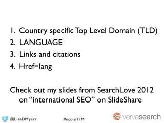1.   Country specific Top Level Domain (TLD)
2.   LANGUAGE
3.   Links and citations
4.   Href=lang

Check out my slides from SearchLove 2012
  on “international SEO” on SlideShare

@LisaDMyers      #ecomTIM
 