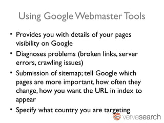 Using Google Webmaster Tools
• Provides you with details of your pages
  visibility on Google
• Diagnoses problems (broken links, server
  errors, crawling issues)
• Submission of sitemap; tell Google which
  pages are more important, how often they
  change, how you want the URL in index to
  appear
• Specify what country you are targeting
 