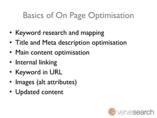 Basics of On Page Optimisation
•   Keyword research and mapping
•   Title and Meta description optimisation
•   Main content optimisation
•   Internal linking
•   Keyword in URL
•   Images (alt attributes)
•   Updated content
 
