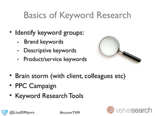 Basics of Keyword Research
• Identify keyword groups:
   - Brand keywords
   - Descriptive keywords
   - Product/service keywords

• Brain storm (with client, colleagues etc)
• PPC Campaign
• Keyword Research Tools

@LisaDMyers       #ecomTIM
 
