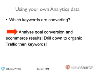 Using your own Analytics data
• Which keywords are converting?

        Analyse goal conversion and
ecommerce results! Drill down to organic
Traffic then keywords!




@LisaDMyers     #ecomTIM
 