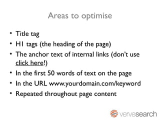 Areas to optimise
• Title tag
• H1 tags (the heading of the page)
• The anchor text of internal links (don’t use
  click here!)
• In the first 50 words of text on the page
• In the URL www.yourdomain.com/keyword
• Repeated throughout page content
 