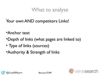 What to analyse
Your own AND competitors Links!

•Anchor text
•Depth of links (what pages are linked to)
• Type of links (sources)
•Authority & Strength of links



@LisaDMyers       #ecomTIM
 