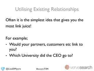 Utilising Existing Relationships
Often it is the simplest idea that gives you the
most link juice!

For example;
- Would your partners, customers etc link to
  you?
- Which University did the CEO go to?


@LisaDMyers       #ecomTIM
 