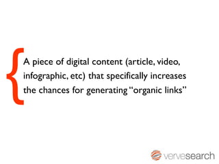{
A piece of digital content (article, video,
infographic, etc) that specifically increases
the chances for generating “organic links”
 