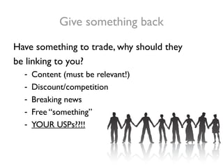 Give something back
Have something to trade, why should they
be linking to you?
  -   Content (must be relevant!)
  -   Discount/competition
  -   Breaking news
  -   Free “something”
  -   YOUR USPs??!!
 