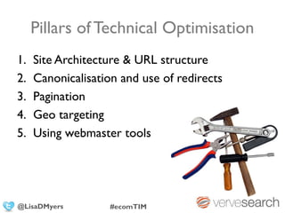 Pillars of Technical Optimisation
1.   Site Architecture & URL structure
2.   Canonicalisation and use of redirects
3.   Pagination
4.   Geo targeting
5.   Using webmaster tools




@LisaDMyers         #ecomTIM
 