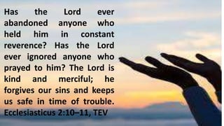 Has the Lord ever
abandoned anyone who
held him in constant
reverence? Has the Lord
ever ignored anyone who
prayed to him? The Lord is
kind and merciful; he
forgives our sins and keeps
us safe in time of trouble.
Ecclesiasticus 2:10–11, TEV
 
