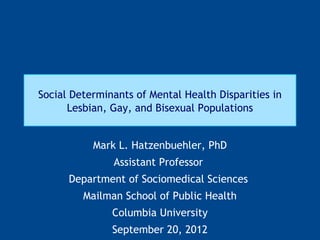 Social Determinants of Mental Health Disparities in
      Lesbian, Gay, and Bisexual Populations


           Mark L. Hatzenbuehler, PhD
               Assistant Professor
      Department of Sociomedical Sciences
         Mailman School of Public Health
               Columbia University
               September 20, 2012
 