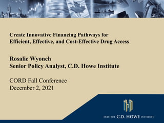 Create Innovative Financing Pathways for
Efficient, Effective, and Cost-Effective Drug Access
Rosalie Wyonch
Senior Policy Analyst, C.D. Howe Institute
CORD Fall Conference
December 2, 2021
 