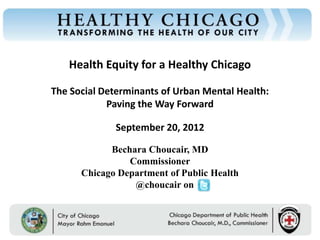 Health Equity for a Healthy Chicago
Chicago Department of Public Health




                                      The Social Determinants of Urban Mental Health:
                                                  Paving the Way Forward

                                                        September 20, 2012

                                                    Bechara Choucair, MD
                                                        Commissioner
                                              Chicago Department of Public Health
                                                         @choucair on


                                         Rahm Emanuel                        Bechara Choucair, MD
                                         Mayor                               Commissioner
 