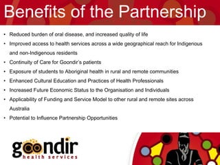Benefits of the Partnership
• Reduced burden of oral disease, and increased quality of life
• Improved access to health services across a wide geographical reach for Indigenous
and non-Indigenous residents
• Continuity of Care for Goondir’s patients
• Exposure of students to Aboriginal health in rural and remote communities
• Enhanced Cultural Education and Practices of Health Professionals
• Increased Future Economic Status to the Organisation and Individuals
• Applicability of Funding and Service Model to other rural and remote sites across
Australia
• Potential to Influence Partnership Opportunities
 