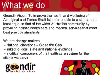 Goondir Vision: To improve the health and wellbeing of
Aboriginal and Torres Strait Islander people to a standard at
least equal to that of the wider Australian community by
providing holistic health care and medical services that meet
best practice standards
We are change makers
- National directions – Close the Gap
- linked to local, state and national evidence
- a critical component of the health care system for the
clients we serve
What we do
 