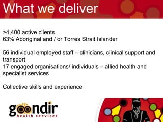 >4,400 active clients
63% Aboriginal and / or Torres Strait Islander
56 individual employed staff – clinicians, clinical support and
transport
17 engaged organisations/ individuals – allied health and
specialist services
Collective skills and experience
What we deliver
 