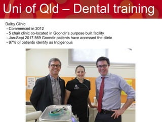 Dalby Clinic
- Commenced in 2012
- 5 chair clinic co-located in Goondir’s purpose built facility
- Jan-Sept 2017 569 Goondir patients have accessed the clinic
- 87% of patients identify as Indigenous
Uni of Qld – Dental training
 
