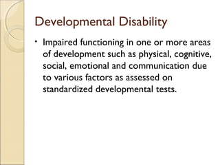 Developmental Disability
•

Impaired functioning in one or more areas
of development such as physical, cognitive,
social, emotional and communication due
to various factors as assessed on
standardized developmental tests.

 