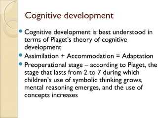 Cognitive development
 Cognitive

development is best understood in
terms of Piaget's theory of cognitive
development
 Assimilation + Accommodation = Adaptation
 Preoperational stage – according to Piaget, the
stage that lasts from 2 to 7 during which
children’s use of symbolic thinking grows,
mental reasoning emerges, and the use of
concepts increases

 