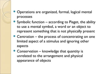  Operations

are organized, formal, logical mental

processes
 Symbolic function – according to Piaget, the ability
to use a mental symbol, a word or an object to
represent something that is not physically present
 Centration – the process of concentrating on one
limited aspect of a stimulus and ignoring other
aspects
 Conservation – knowledge that quantity is
unrelated to the arrangement and physical
appearance of objects

 