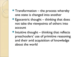  Transformation

– the process whereby
one state is changed into another
 Egocentric thought – thinking that does
not take the viewpoints of others into
account
 Intuitive thought – thinking that reflects
preschoolers’ use of primitive reasoning
and their avid acquisition of knowledge
about the world

 
