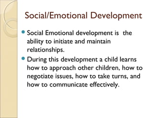 Social/Emotional Development
 Social

Emotional development is the
ability to initiate and maintain
relationships.
 During this development a child learns
how to approach other children, how to
negotiate issues, how to take turns, and
how to communicate effectively.

 