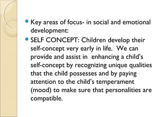  Key

areas of focus- in social and emotional
development:
 SELF CONCEPT: Children develop their
self-concept very early in life. We can
provide and assist in enhancing a child’s
self-concept by recognizing unique qualities
that the child possesses and by paying
attention to the child’s temperament
(mood) to make sure that personalities are
compatible.

 