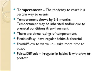  Temperament

– The tendency to react in a
certain way to events.
 Temperament shows by 2-3 months.
Temperament may be inherited and/or due to
prenatal conditions & environment.
 There are three ratings of temperament:
 Flexible/Easy- have regular habits & cheerful
 Fearful/Slow to warm up – take more time to
adapt
 Feisty/Difficult – irregular in habits & withdraw or
protest

 