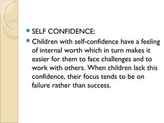  SELF

CONFIDENCE:
 Children with self-confidence have a feeling
of internal worth which in turn makes it
easier for them to face challenges and to
work with others. When children lack this
confidence, their focus tends to be on
failure rather than success.

 