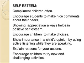 SELF ESTEEM:
Compliment children often.
Encourage students to make nice comments
about their peers.
Showing appreciation always helps in
positive self esteem.
Encourage children to make choices.
Show importance in a child’s opinion by using
active listening while they are speaking.
Explain reasons for your actions.
Encourage children to try new and
challenging activities.

 