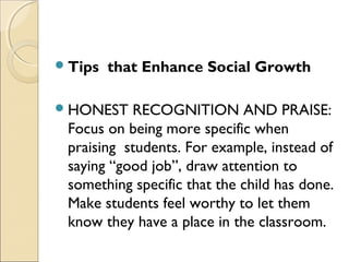  Tips

that Enhance Social Growth

 HONEST

RECOGNITION AND PRAISE:
Focus on being more specific when
praising students. For example, instead of
saying “good job”, draw attention to
something specific that the child has done.
Make students feel worthy to let them
know they have a place in the classroom.

 