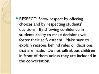  RESPECT:

Show respect by offering
choices and by respecting students’
decisions. By showing confidence in
students ability to make decisions we
foster their self- esteem. Make sure to
explain reasons behind rules or decisions
that are made. Do not talk about children
in front of them unless they are included in
the conversation.

 