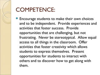 COMPETENCE:
 Encourage

students to make their own choices
and to be independent. Provide experiences and
activities that foster success. Provide
opportunities that are challenging, but not
frustrating. Never be stereotypical. Allow equal
access to all things in the classroom. Offer
activities that foster creativity which allows
students to express themselves. Present
opportunities for students to interact with
others and to discover how to get along with
them.

 