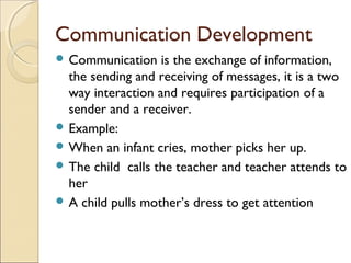 Communication Development
 Communication

is the exchange of information,
the sending and receiving of messages, it is a two
way interaction and requires participation of a
sender and a receiver.
 Example:
 When an infant cries, mother picks her up.
 The child calls the teacher and teacher attends to
her
 A child pulls mother’s dress to get attention

 