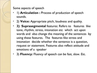 Some aspects of speech
• 1) Articulation : Process of production of speech
sounds.
• 2) Voice: Appropriate pitch, loudness and quality.
• 3) Suprasegmental features: Refers to features like
tone, rhythm, stress, intonation etc which act upon
words and also change the meaning of the sentences by
using these features. The features like stress and
intonation decide whether the sentence is a question,
request or statement. Features also reflect attitude and
emotions of a speaker
• 3) Fluency: Fluency of speech can be fast, slow. Etc.

 